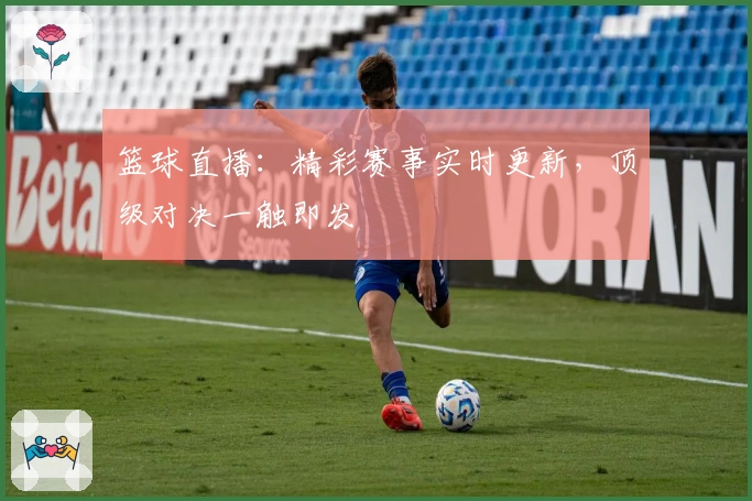 篮球直播：精彩赛事实时更新，顶级对决一触即发