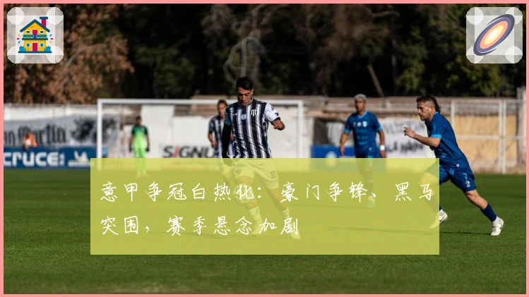 意甲争冠白热化：豪门争锋、黑马突围，赛季悬念加剧