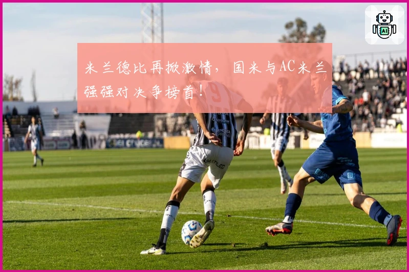 米兰德比再掀激情，国米与AC米兰强强对决争榜首！
