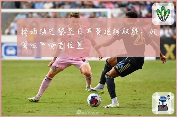 梅西助巴黎圣日耳曼逆转取胜，巩固法甲榜首位置