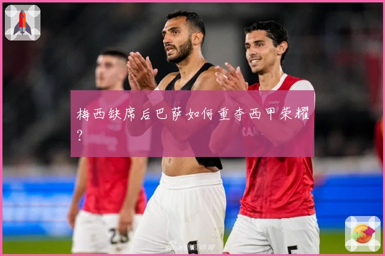 梅西缺席后巴萨如何重夺西甲荣耀？