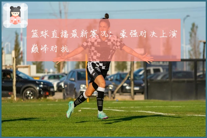 篮球直播最新赛况：豪强对决上演巅峰对抗