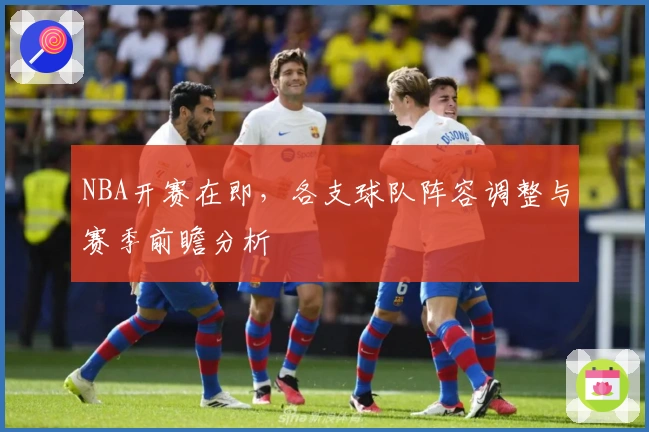 NBA开赛在即，各支球队阵容调整与赛季前瞻分析