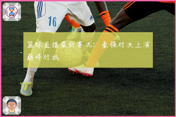 篮球直播最新赛况：豪强对决上演巅峰对抗