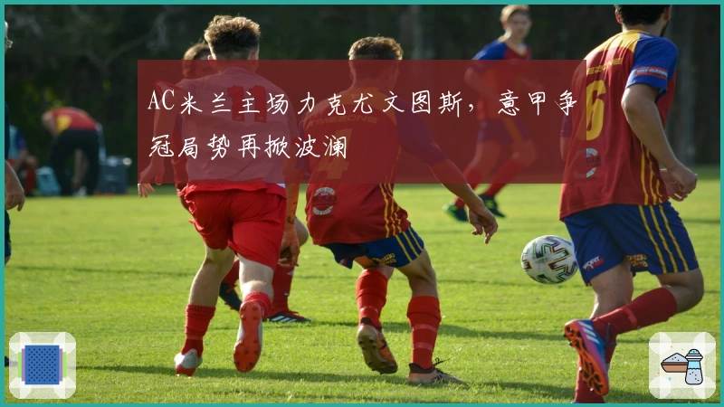 AC米兰主场力克尤文图斯，意甲争冠局势再掀波澜