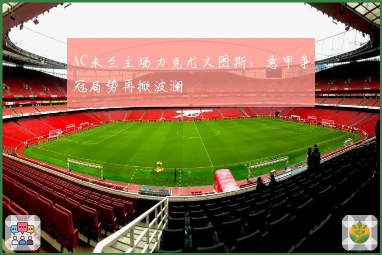 AC米兰主场力克尤文图斯，意甲争冠局势再掀波澜