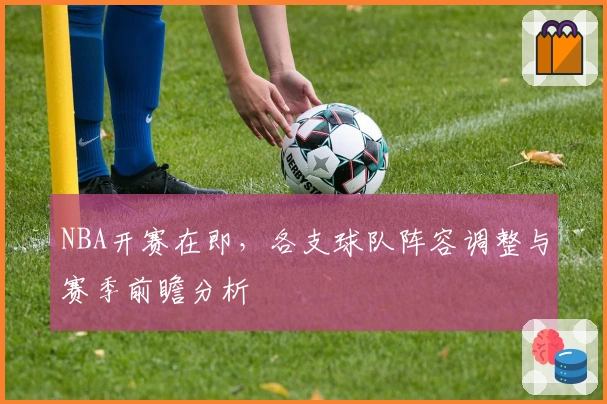 NBA开赛在即，各支球队阵容调整与赛季前瞻分析