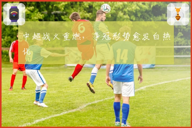 中超战火重燃,争冠形势愈发白热化