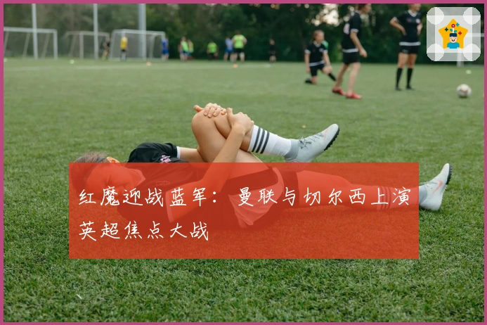 红魔迎战蓝军：曼联与切尔西上演英超焦点大战