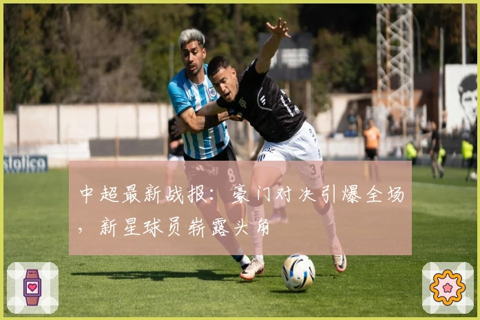 中超最新战报：豪门对决引爆全场，新星球员崭露头角