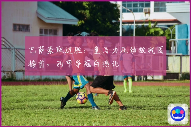 巴萨豪取连胜，皇马力压劲敌巩固榜首，西甲争冠白热化